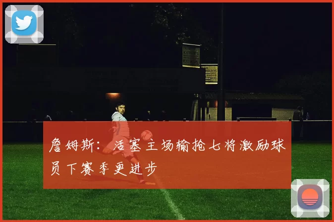 詹姆斯：活塞主场输抢七将激励球员下赛季更进步