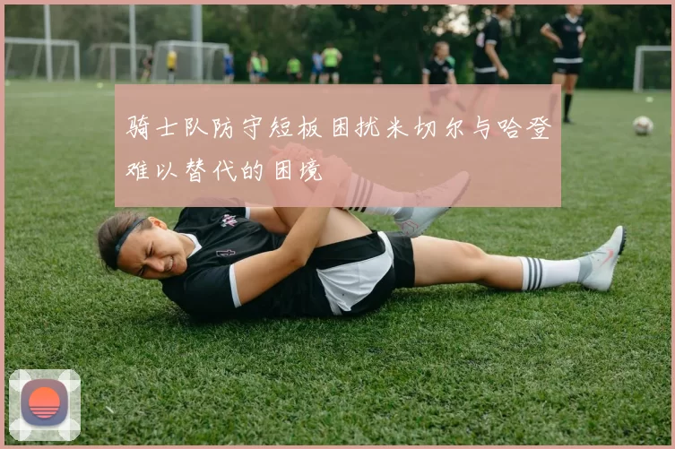 骑士队防守短板困扰米切尔与哈登难以替代的困境