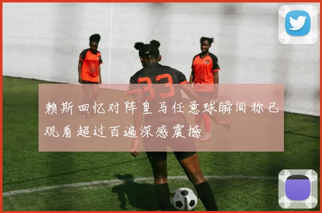 赖斯回忆对阵皇马任意球瞬间称已观看超过百遍深感震撼
