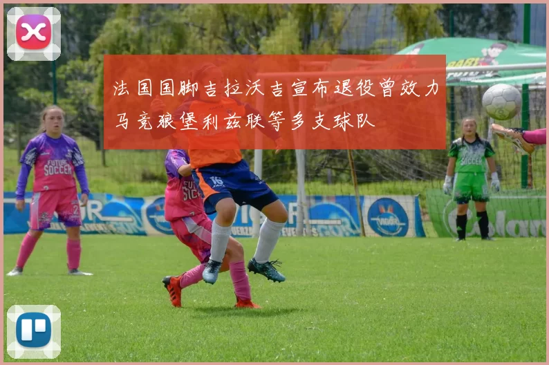 法国国脚吉拉沃吉宣布退役曾效力马竞狼堡利兹联等多支球队