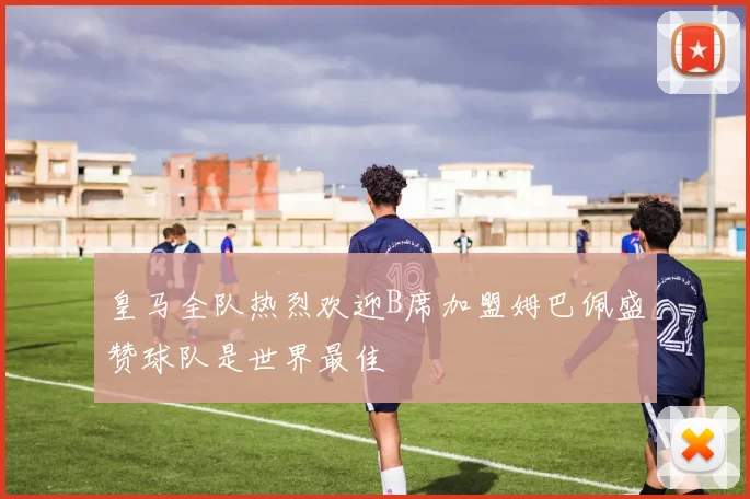 皇马全队热烈欢迎B席加盟姆巴佩盛赞球队是世界最佳