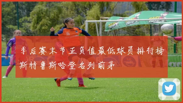季后赛末节正负值最低球员排行榜斯特鲁斯哈登名列前茅