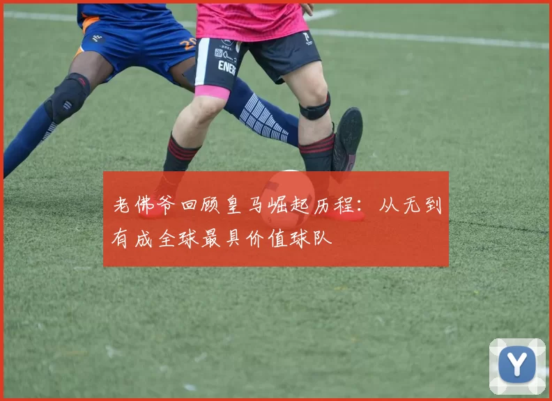 老佛爷回顾皇马崛起历程：从无到有成全球最具价值球队