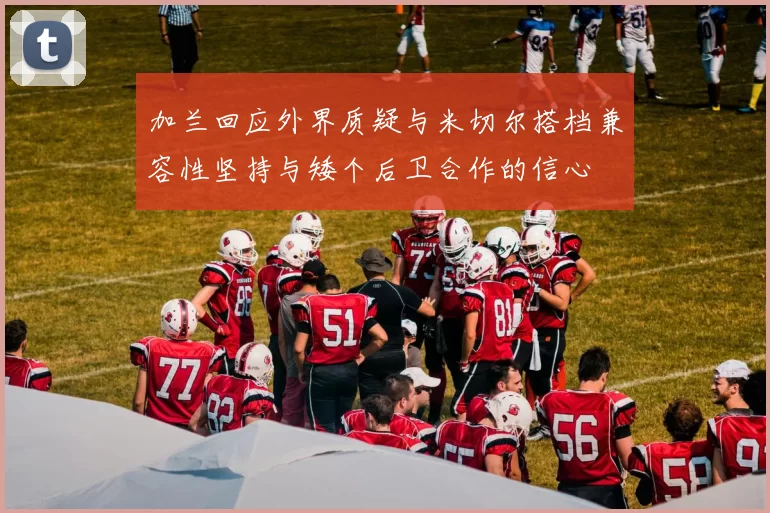 加兰回应外界质疑与米切尔搭档兼容性坚持与矮个后卫合作的信心