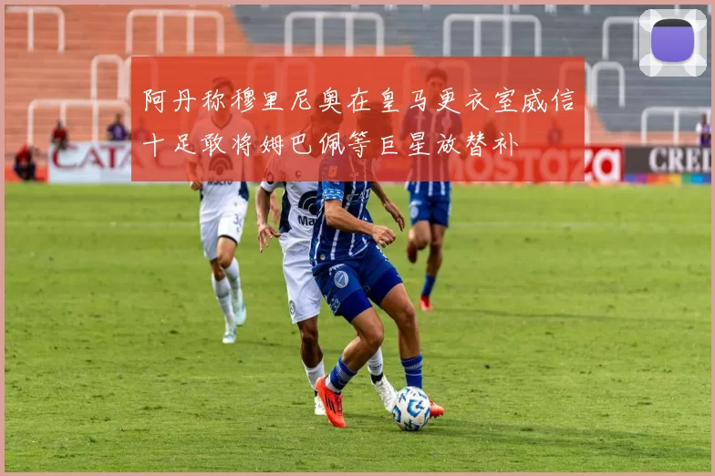 阿丹称穆里尼奥在皇马更衣室威信十足敢将姆巴佩等巨星放替补