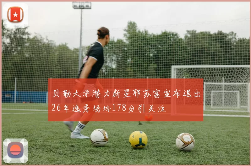 贝勒大学潜力新星耶苏富宣布退出26年选秀场均178分引关注