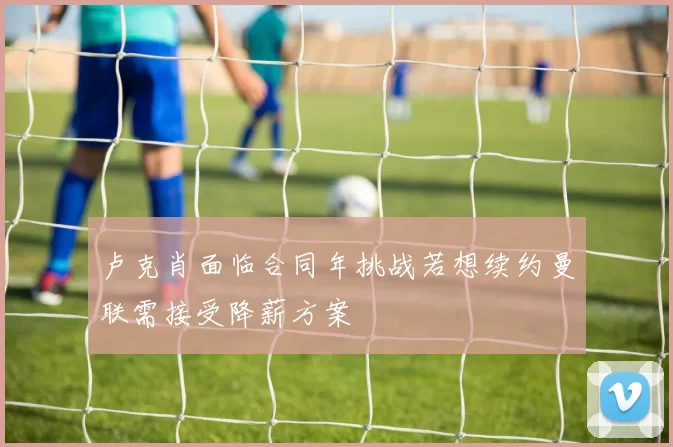 卢克肖面临合同年挑战若想续约曼联需接受降薪方案