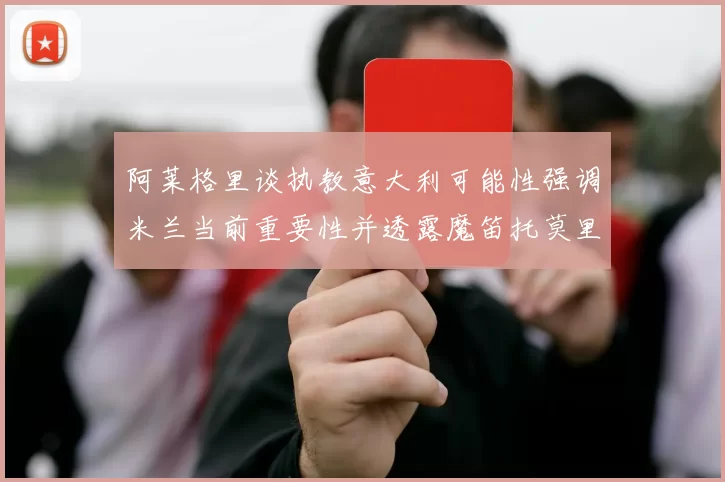阿莱格里谈执教意大利可能性强调米兰当前重要性并透露魔笛托莫里缺阵消息