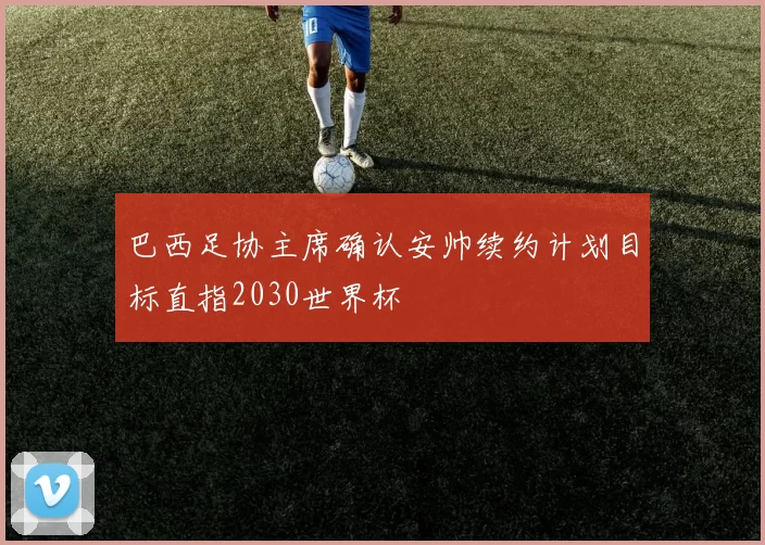 巴西足协主席确认安帅续约计划目标直指2030世界杯